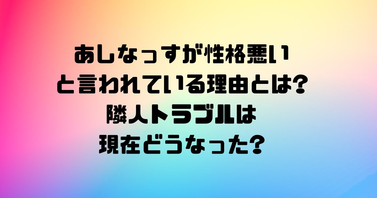 あしなっすが性格悪いと言われている理由とは隣人トラブルは現在どうなった