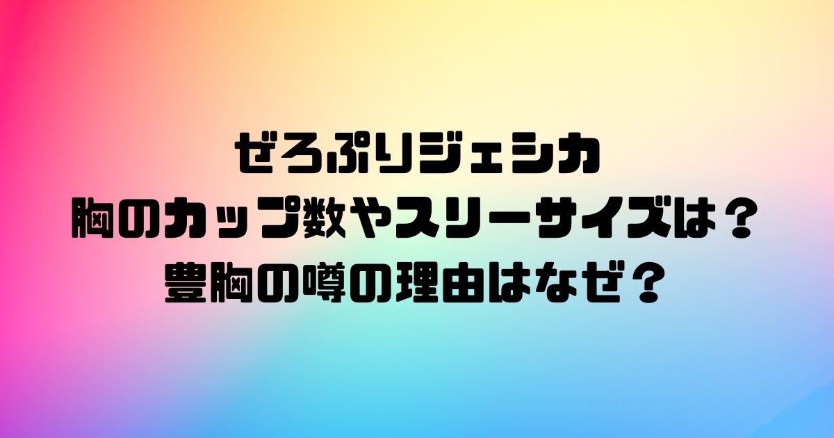 ぜろぷりジェシカの胸のカップ数やスリーサイズは？豊胸の噂の理由はなぜ？