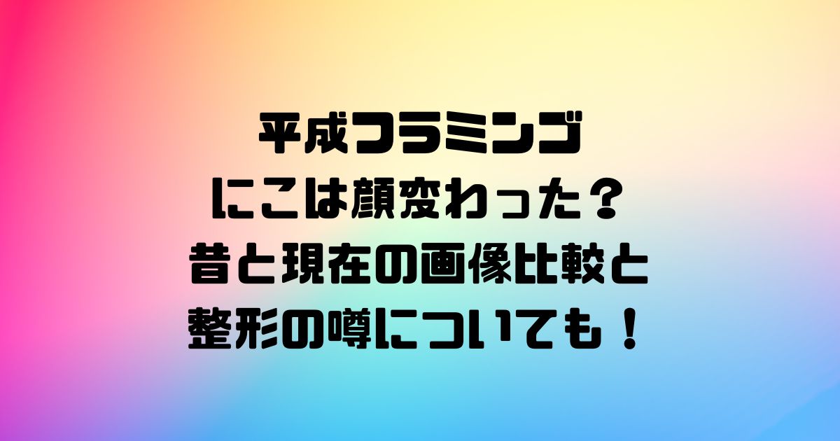 平成フラミンゴにこは顔変わった？昔と現在の画像比較と整形の噂についても！