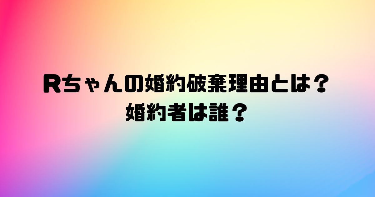 Rちゃんの婚約破棄理由とは？婚約者は誰？