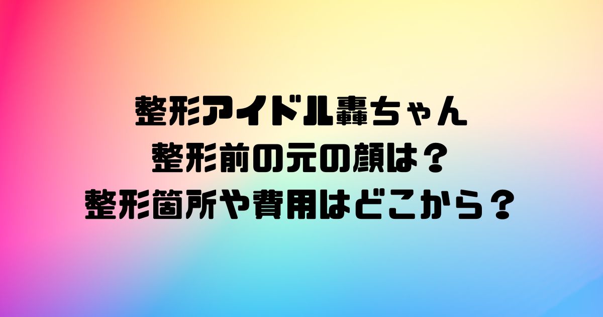 整形アイドル轟ちゃんの整形前の元の顔は？整形箇所や費用はどこから？