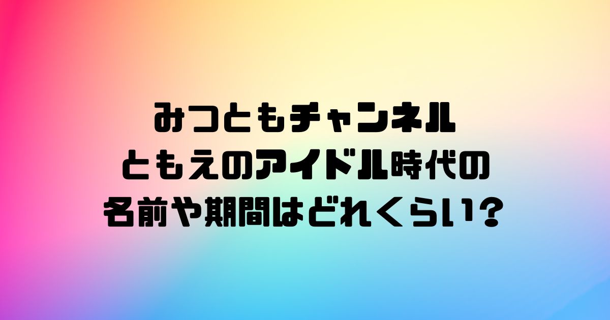 みつともチャンネルともえのアイドル時代の名前や期間はどれくらい？引退はいつで理由はなぜ？