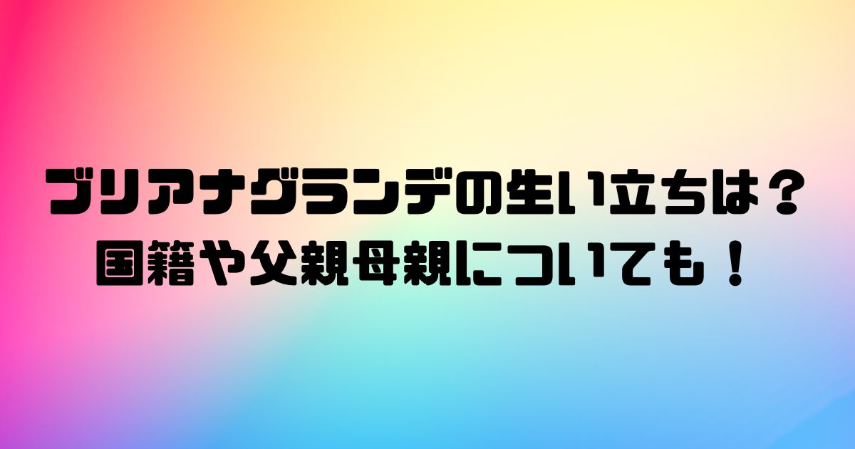 ブリアナグランデの生い立ちは？国籍や父親母親についても！