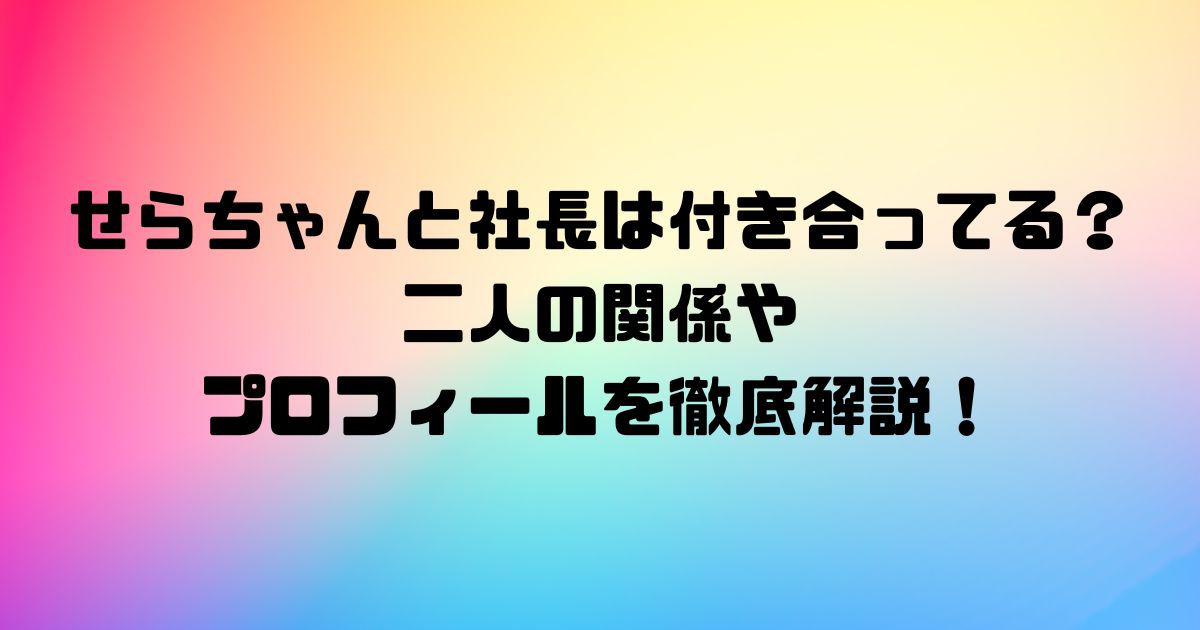 せらちゃんと社長は付き合ってる？二人の関係やプロフィールを徹底解説！