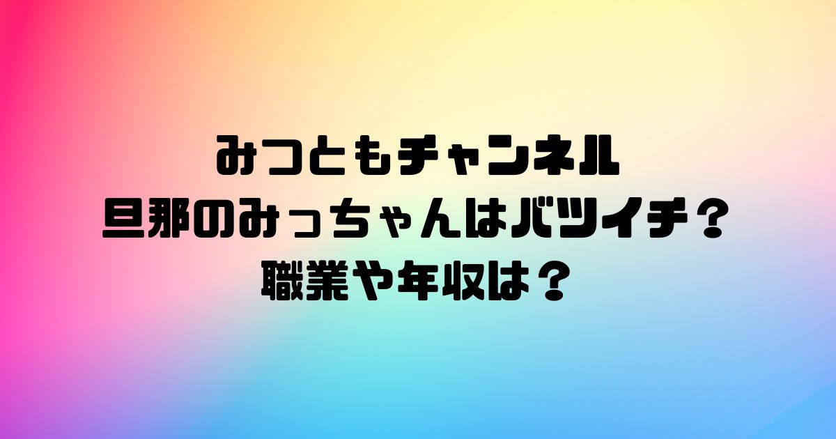 みつともチャンネル旦那のみっちゃんはバツイチ？職業や年収は？